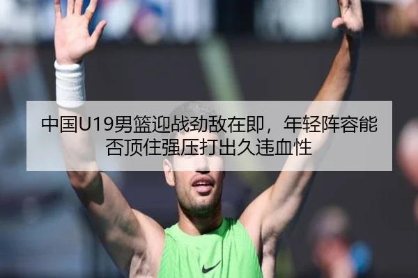 中国U19男篮迎战劲敌在即，年轻阵容能否顶住强压打出久违血性